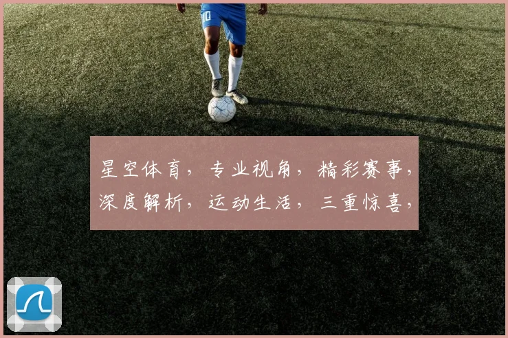 星空体育，专业视角，精彩赛事，深度解析，运动生活，三重惊喜，不容错过