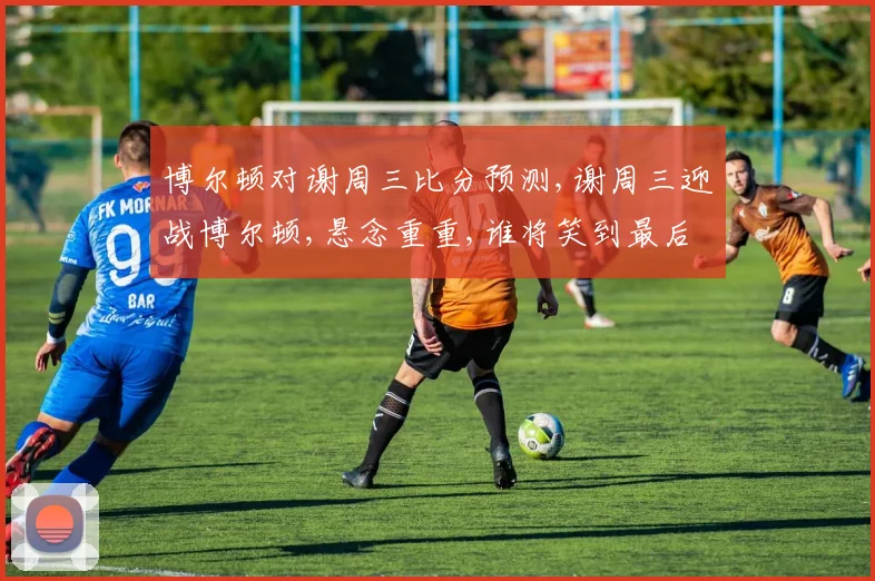博尔顿对谢周三比分预测,谢周三迎战博尔顿,悬念重重,谁将笑到最后